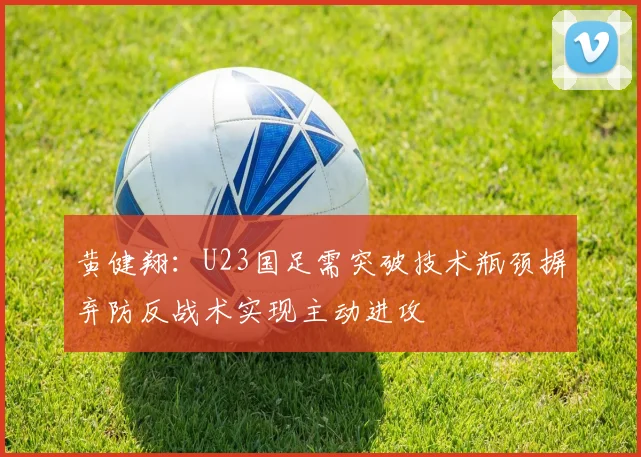 黄健翔：U23国足需突破技术瓶颈摒弃防反战术实现主动进攻