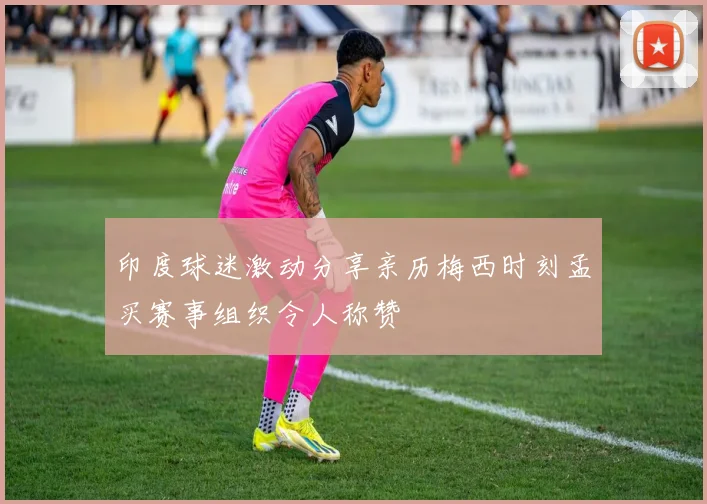 印度球迷激动分享亲历梅西时刻孟买赛事组织令人称赞