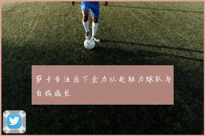 萨卡专注当下全力以赴助力球队与自我成长