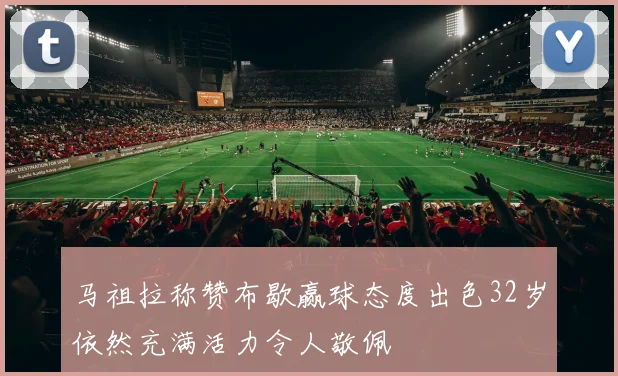 马祖拉称赞布歇赢球态度出色32岁依然充满活力令人敬佩