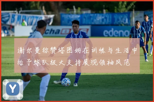 谢尔曼称赞塔图姆在训练与生活中给予球队极大支持展现领袖风范