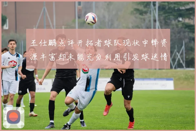 王仕鹏点评开拓者球队现状中锋资源丰富却未能充分利用引发球迷情感交织