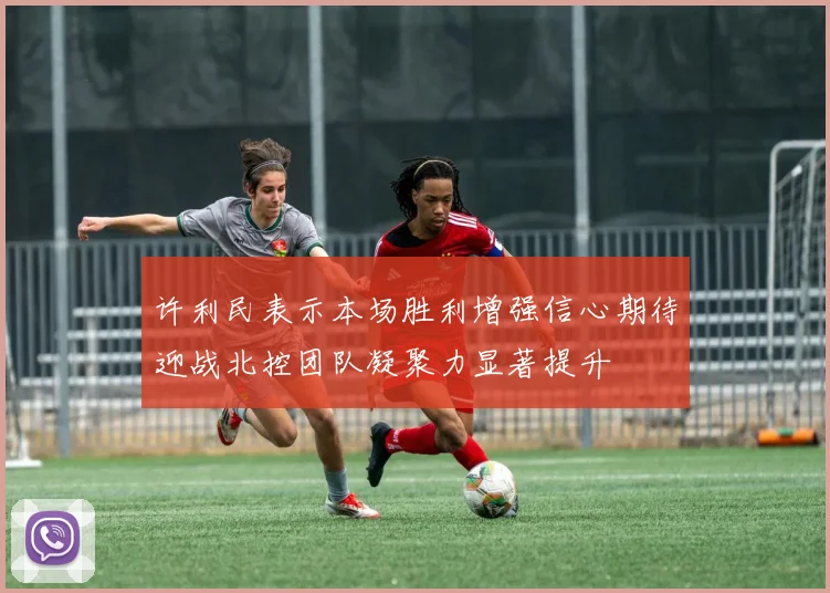 许利民表示本场胜利增强信心期待迎战北控团队凝聚力显著提升