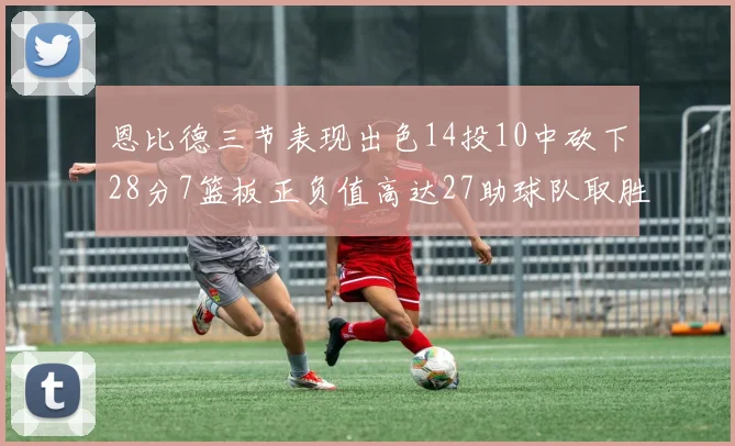 恩比德三节表现出色14投10中砍下28分7篮板正负值高达27助球队取胜