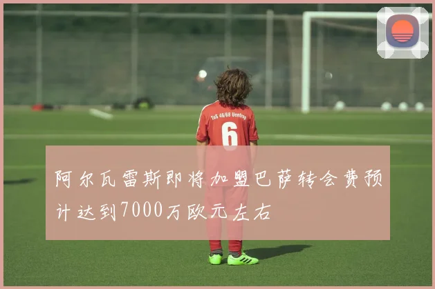 阿尔瓦雷斯即将加盟巴萨转会费预计达到7000万欧元左右