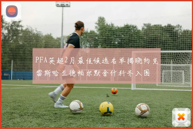 PFA英超2月最佳候选名单揭晓约克雷斯哈兰德帕尔默舍什科齐入围
