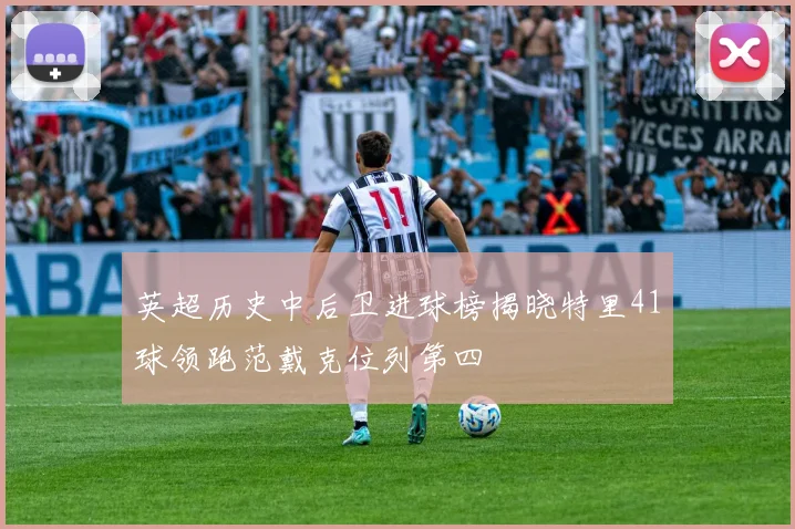英超历史中后卫进球榜揭晓特里41球领跑范戴克位列第四