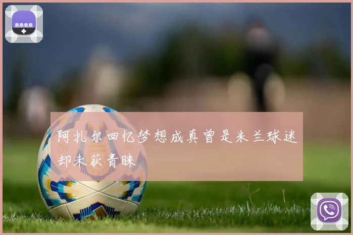 阿扎尔回忆梦想成真曾是米兰球迷却未获青睐