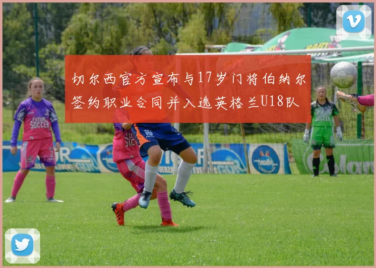 切尔西官方宣布与17岁门将伯纳尔签约职业合同并入选英格兰U18队