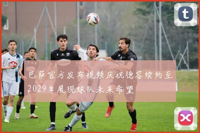 巴萨官方发布视频庆祝德容续约至2029年展现球队未来希望