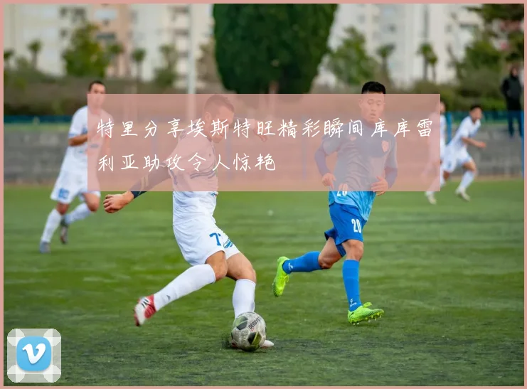 特里分享埃斯特旺精彩瞬间库库雷利亚助攻令人惊艳