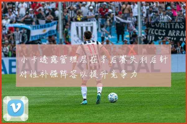 小卡透露管理层在季后赛失利后针对性补强阵容以提升竞争力
