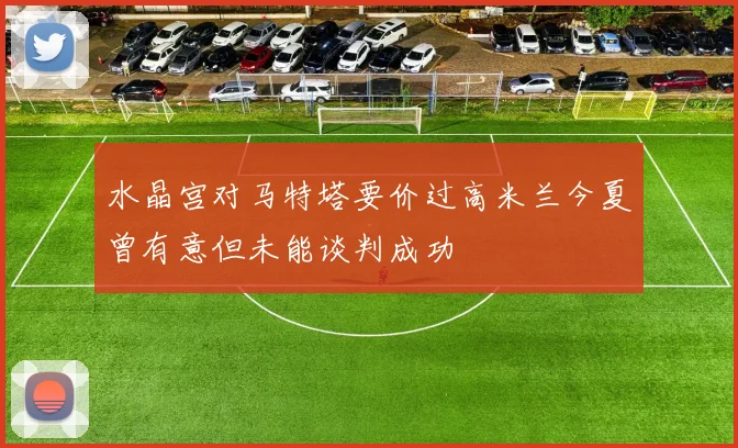 水晶宫对马特塔要价过高米兰今夏曾有意但未能谈判成功