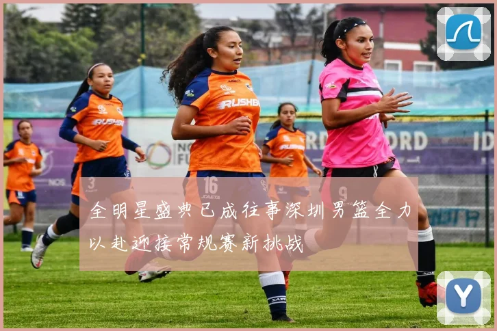 全明星盛典已成往事深圳男篮全力以赴迎接常规赛新挑战