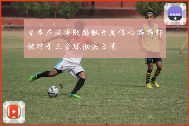 克洛尼谈惨败感慨开局信心满满却被对手三分球彻底击溃