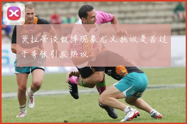 莫拉蒂谈假摔现象尤文抗议是否过于夸张引发热议