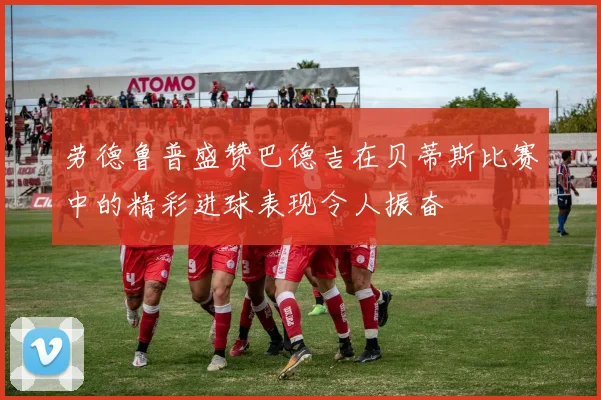 劳德鲁普盛赞巴德吉在贝蒂斯比赛中的精彩进球表现令人振奋