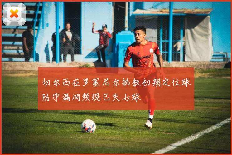 切尔西在罗塞尼尔执教初期定位球防守漏洞频现已失七球