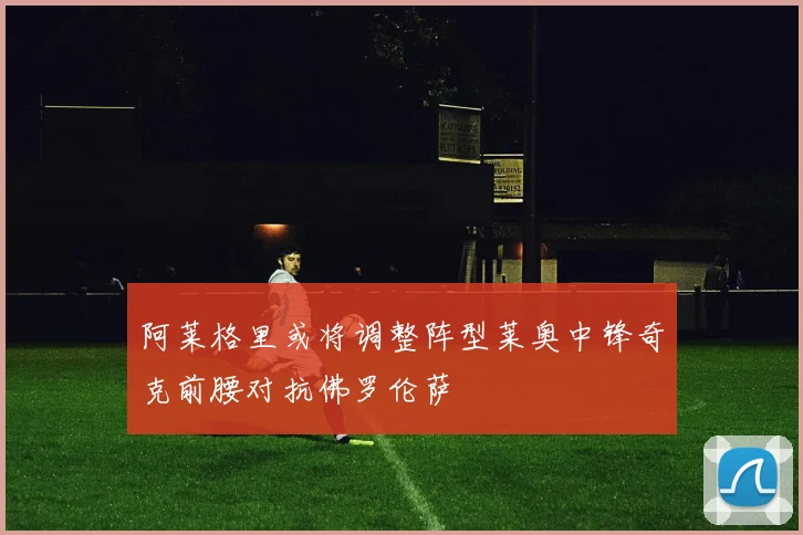 阿莱格里或将调整阵型莱奥中锋奇克前腰对抗佛罗伦萨