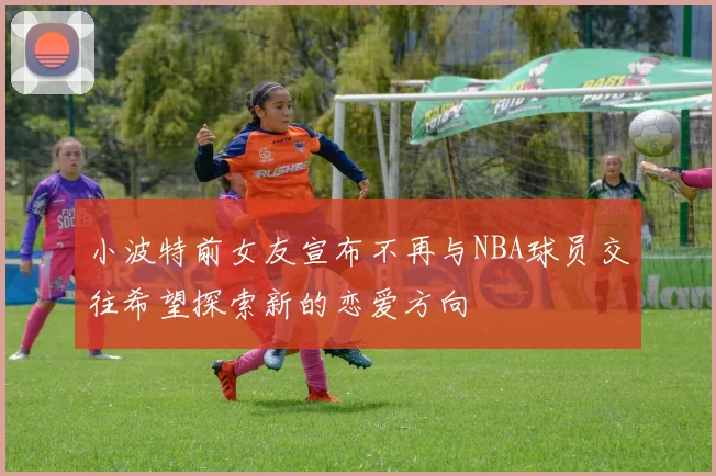 小波特前女友宣布不再与NBA球员交往希望探索新的恋爱方向
