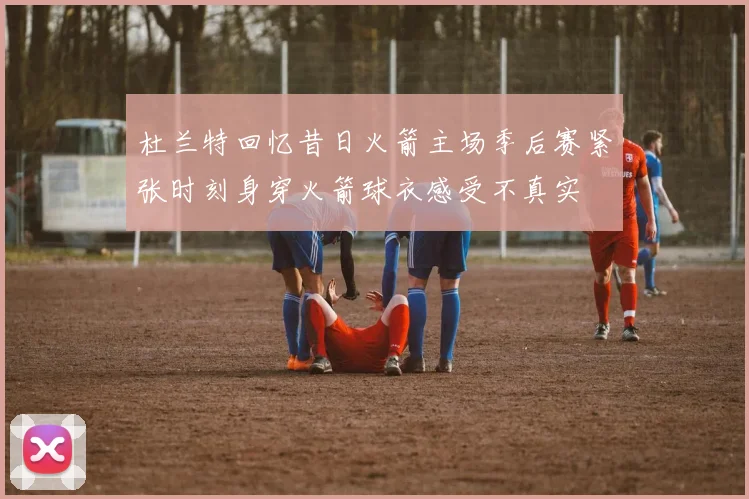 杜兰特回忆昔日火箭主场季后赛紧张时刻身穿火箭球衣感受不真实
